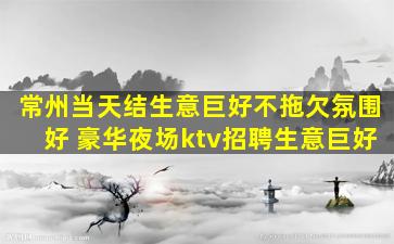 常州当天结生意巨好不拖欠氛围好 豪华夜场ktv招聘生意巨好